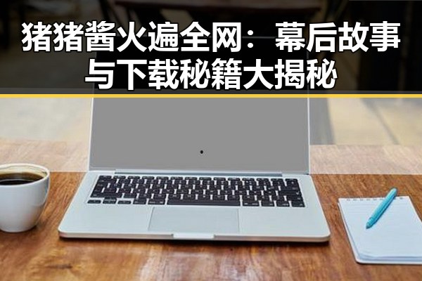 猪猪酱火遍全网:幕后故事与下载秘籍大揭秘